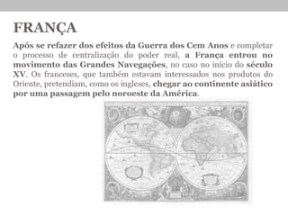 FRANÇA
Após se refazer dos efeitos da Guerra dos Cem Anos e completar
o processo de centralização do poder real, a França entrou no
movimento das Grandes Navegações, no caso no início do século
XV. Os franceses, que também estavam interessados nos produtos do
Oriente, pretendiam, como os ingleses, chegar ao continente asiático
por uma passagem pelo noroeste da América.
 