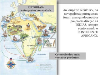 Ao longo do século XV, os
navegadores portugueses
foram avançando pouco a
pouco em direção às
ÍNDIAS, sempre
contornando o
CONTINENTE
AFRICANO.
FEITORIAS -
entrepostos comerciais
Comércio dos mais
variados produtos.
 