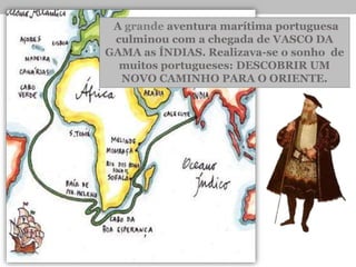 •A grande aventura marítima portuguesa
culminou com a chegada de VASCO DA
GAMA as ÍNDIAS. Realizava-se o sonho de
muitos portugueses: DESCOBRIR UM
NOVO CAMINHO PARA O ORIENTE.
 