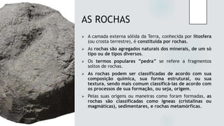 AS ROCHAS
 A camada externa sólida da Terra, conhecida por litosfera
(ou crosta terrestre), é constituída por rochas.
 As rochas são agregados naturais dos minerais, de um só
tipo ou de tipos diversos.
 Os termos populares ”pedra” se refere a fragmentos
soltos de rochas.
 As rochas podem ser classificadas de acordo com sua
composição química, sua forma estrutural, ou sua
textura, sendo mais comum classificá-las de acordo com
os processos de sua formação, ou seja, origem.
 Pelas suas origens ou maneiras como foram formadas, as
rochas são classificadas como ígneas (cristalinas ou
magmáticas), sedimentares, e rochas metamórficas.
 
