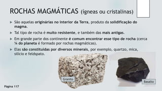 ROCHAS MAGMÁTICAS (ígneas ou cristalinas)
 São aquelas originárias no interior da Terra, produto da solidificação do
magma.
 Tal tipo de rocha é muito resistente, e também das mais antigas.
 Em grande parte dos continente é comum encontrar esse tipo de rocha (cerca
¼ do planeta é formado por rochas magmáticas).
 Elas são constituídas por diversos minerais, por exemplo, quartzo, mica,
silício e feldspato.
Granito
Basalto
Página 117
 