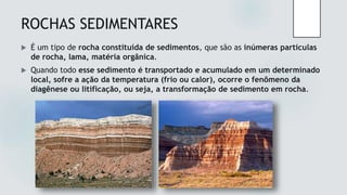 ROCHAS SEDIMENTARES
 É um tipo de rocha constituída de sedimentos, que são as inúmeras partículas
de rocha, lama, matéria orgânica.
 Quando todo esse sedimento é transportado e acumulado em um determinado
local, sofre a ação da temperatura (frio ou calor), ocorre o fenômeno da
diagênese ou litificação, ou seja, a transformação de sedimento em rocha.
 