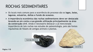 ROCHAS SEDIMENTARES
 Os locais mais comuns para a ocorrência do processo são os lagos, baías,
lagunas, estuários, deltas e fundo de oceanos.
 A importância econômica das rochas sedimentares deve ser destacada
levando-se em conta a sua grande utilização principalmente na área
da construção civil. Ainda é necessário destacar a já mencionada
importância de tais rochas nos estudos de paleontologia, pois são fontes
riquíssimas de fósseis de antigos animais e plantas.
Calcário
Carvão Mineral
Página 118
 