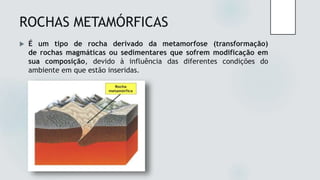 ROCHAS METAMÓRFICAS
 É um tipo de rocha derivado da metamorfose (transformação)
de rochas magmáticas ou sedimentares que sofrem modificação em
sua composição, devido à influência das diferentes condições do
ambiente em que estão inseridas.
 