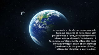 No nosso dia a dia não nos damos conta de
tudo que acontece ao nosso redor, sem
percebermos a Terra, principalmente seu
relevo, está se alterando lentamente. A
Terra sofre constantemente diferentes tipos
de transformação, sejam abalos sísmicos
(movimentação das placas tectônicas),
alterações climáticas e entre outras.
 