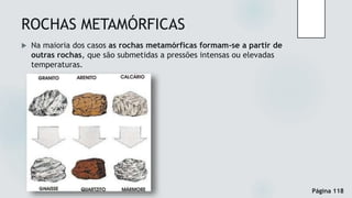 ROCHAS METAMÓRFICAS
 Na maioria dos casos as rochas metamórficas formam-se a partir de
outras rochas, que são submetidas a pressões intensas ou elevadas
temperaturas.
Página 118
 