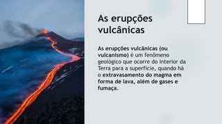 As erupções
vulcânicas
As erupções vulcânicas (ou
vulcanismo) é um fenômeno
geológico que ocorre do interior da
Terra para a superfície, quando há
o extravasamento do magma em
forma de lava, além de gases e
fumaça.
 