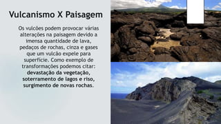 Vulcanismo X Paisagem
Os vulcões podem provocar várias
alterações na paisagem devido a
imensa quantidade de lava,
pedaços de rochas, cinza e gases
que um vulcão expele para
superfície. Como exemplo de
transformações podemos citar:
devastação da vegetação,
soterramento de lagos e riso,
surgimento de novas rochas.
 