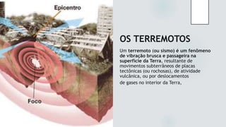 OS TERREMOTOS
Um terremoto (ou sismo) é um fenômeno
de vibração brusca e passageira na
superfície da Terra, resultante de
movimentos subterrâneos de placas
tectônicas (ou rochosas), de atividade
vulcânica, ou por deslocamentos
de gases no interior da Terra,
 