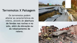 Terremotos X Paisagem
Os terremotos podem
alterar as características do
relevo, através de abertura
de fendas nas rochas e no
solo, além da elevação ou
do rebaixamento do
relevo.
 