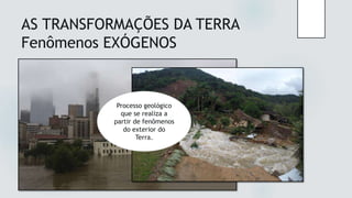 AS TRANSFORMAÇÕES DA TERRA
Fenômenos EXÓGENOS
O fenômeno ou
processo
geológico que se
realiza no
interior do
planeta Terra.
Processo geológico
que se realiza a
partir de fenômenos
do exterior do
Terra.
 