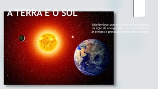 A TERRA E O SOL
Vale lembrar que as chuvas são resultantes
da ação da energia solar, que movimenta o
ar (vento) e provoca a evaporação da água.
 