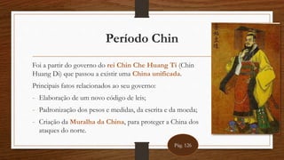 Período Chin
Foi a partir do governo do rei Chin Che Huang Ti (Chin
Huang Di) que passou a existir uma China unificada.
Principais fatos relacionados ao seu governo:
- Elaboração de um novo código de leis;
- Padronização dos pesos e medidas, da escrita e da moeda;
- Criação da Muralha da China, para proteger a China dos
ataques do norte.
Pág. 126
 