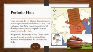 Período Han
Com a morte do rei Chin a China passou
por um período de turbulência, mas com
a chegada Liu Bang (funcionário imperial
de origem camponesa) ao poder tem-se
início o período Han.
No período da dinastia Han a China viveu
um período de grande prosperidade,
derivada principalmente do comércio da
Seda.
Pág. 128
 