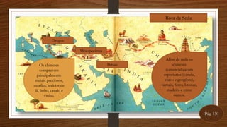 Rota da Seda
Além da seda os
chineses
comercializavam
especiarias (canela,
cravo e gengibre),
cereais, ferro, bronze,
madeira e entre
outros.
Mesopotâmia
Persas
Gregos
Os chineses
compravam
principalmente
metais preciosos,
marfim, tecidos de
lã, linho, cavalo e
vinho.
Pág. 130
 