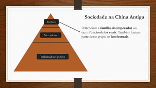 Sociedade na China Antiga
Nobres
Pertenciam a família do imperador ou
eram funcionários reais. Também faziam
parte desse grupo os intelectuais.Mercadores
Trabalhadores pobres
 