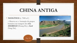 CHINA ANTIGA
• NEOLÍTICO (c. 7000 a.C)
- Observa-se a formação de grupos
humanos nas margens dos rios
AMARELO (Hoang-Ho) e Azul
(Yang-Tsé).
Pág. 124
 