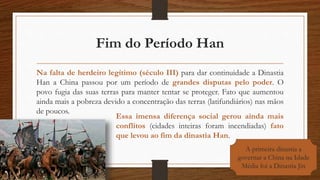 Fim do Período Han
Na falta de herdeiro legítimo (século III) para dar continuidade a Dinastia
Han a China passou por um período de grandes disputas pelo poder. O
povo fugia das suas terras para manter tentar se proteger. Fato que aumentou
ainda mais a pobreza devido a concentração das terras (latifundiários) nas mãos
de poucos.
Essa imensa diferença social gerou ainda mais
conflitos (cidades inteiras foram incendiadas) fato
que levou ao fim da dinastia Han.
A primeira dinastia a
governar a China na Idade
Média foi a Dinastia Jin
 