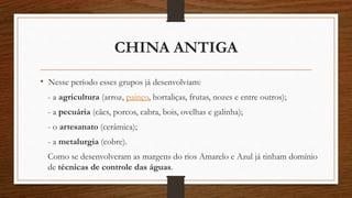 CHINA ANTIGA
• Nesse período esses grupos já desenvolviam:
- a agricultura (arroz, painço, hortaliças, frutas, nozes e entre outros);
- a pecuária (cães, porcos, cabra, bois, ovelhas e galinha);
- o artesanato (cerâmica);
- a metalurgia (cobre).
Como se desenvolveram as margens do rios Amarelo e Azul já tinham domínio
de técnicas de controle das águas.
 
