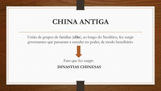 CHINA ANTIGA
União de grupos de famílias (clãs), ao longo do Neolítico, fez surgir
governantes que passaram a suceder no poder, de modo hereditário.
Fato que fez surgir:
DINASTIAS CHINESAS
 