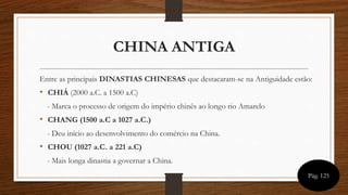 CHINA ANTIGA
Entre as principais DINASTIAS CHINESAS que destacaram-se na Antiguidade estão:
• CHIÁ (2000 a.C. a 1500 a.C)
- Marca o processo de origem do império chinês ao longo rio Amarelo
• CHANG (1500 a.C a 1027 a.C.)
- Deu início ao desenvolvimento do comércio na China.
• CHOU (1027 a.C. a 221 a.C)
- Mais longa dinastia a governar a China.
Pág. 125
 