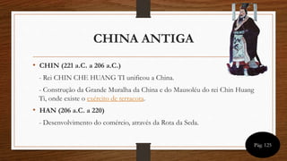 CHINA ANTIGA
• CHIN (221 a.C. a 206 a.C.)
- Rei CHIN CHE HUANG TI unificou a China.
- Construção da Grande Muralha da China e do Mausoléu do rei Chin Huang
Ti, onde existe o exército de terracota.
• HAN (206 a.C. a 220)
- Desenvolvimento do comércio, através da Rota da Seda.
Pág. 125
 
