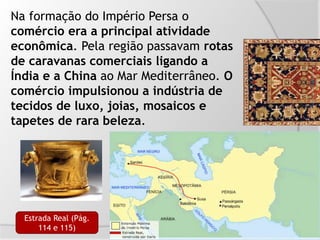 Na formação do Império Persa o
comércio era a principal atividade
econômica. Pela região passavam rotas
de caravanas comerciais ligando a
Índia e a China ao Mar Mediterrâneo. O
comércio impulsionou a indústria de
tecidos de luxo, joias, mosaicos e
tapetes de rara beleza.
Estrada Real (Pág.
114 e 115)
 