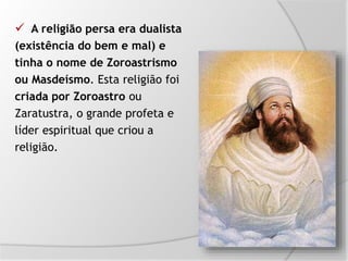 A religião persa era dualista
(existência do bem e mal) e
tinha o nome de Zoroastrismo
ou Masdeísmo. Esta religião foi
criada por Zoroastro ou
Zaratustra, o grande profeta e
líder espiritual que criou a
religião.
 
