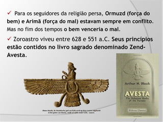  Para os seguidores da religião persa, Ormuzd (força do
bem) e Arimã (força do mal) estavam sempre em conflito.
Mas no fim dos tempos o bem venceria o mal.
 Zoroastro viveu entre 628 e 551 a.C. Seus princípios
estão contidos no livro sagrado denominado Zend-
Avesta.
 