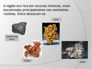 A região era rica em recursos minerais, eram
encontrados principalmente nas montanhas
vizinhas. Entre destacam-se:
minério de
ferro
Cobre
ouro
prata
 