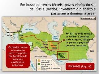 Em busca de terras férteis, povos vindos do sul
da Rússia (medos) invadiram o planalto e
passaram a dominar a área.
Foi o 1º grande reino a
se formar e dominar
toda a região, obrigando
os persas a pagarem
pesados impostos.
Os medos tinham
um exército
forte, compostos
por batalhões de
lanceiros,
cavaleiros e
arqueiros.
ATIVIDADES (Pág. 113)
 