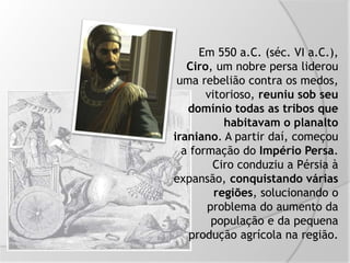 Em 550 a.C. (séc. VI a.C.),
Ciro, um nobre persa liderou
uma rebelião contra os medos,
vitorioso, reuniu sob seu
domínio todas as tribos que
habitavam o planalto
iraniano. A partir daí, começou
a formação do Império Persa.
Ciro conduziu a Pérsia à
expansão, conquistando várias
regiões, solucionando o
problema do aumento da
população e da pequena
produção agrícola na região.
 