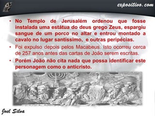 • No Templo de Jerusalém ordenou que fosse
instalada uma estátua do deus grego Zeus, espargiu
sangue de um porco no altar e entrou montado a
cavalo no lugar santíssimo, e outras peripécias.
• Foi expulso depois pelos Macabeus. Isto ocorreu cerca
de 257 anos antes das cartas de João serem escritas.
• Porém João não cita nada que possa identificar este
personagem como o anticristo.
 