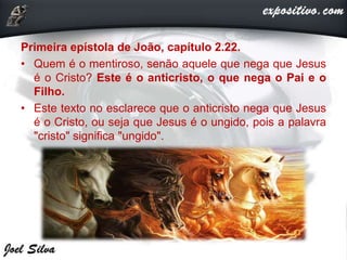 Primeira epístola de João, capítulo 2.22.
• Quem é o mentiroso, senão aquele que nega que Jesus
é o Cristo? Este é o anticristo, o que nega o Pai e o
Filho.
• Este texto no esclarece que o anticristo nega que Jesus
é o Cristo, ou seja que Jesus é o ungido, pois a palavra
"cristo" significa "ungido".
 