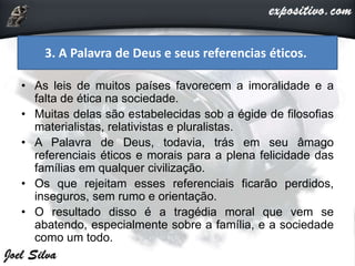 • As leis de muitos países favorecem a imoralidade e a
falta de ética na sociedade.
• Muitas delas são estabelecidas sob a égide de filosofias
materialistas, relativistas e pluralistas.
• A Palavra de Deus, todavia, trás em seu âmago
referenciais éticos e morais para a plena felicidade das
famílias em qualquer civilização.
• Os que rejeitam esses referenciais ficarão perdidos,
inseguros, sem rumo e orientação.
• O resultado disso é a tragédia moral que vem se
abatendo, especialmente sobre a família, e a sociedade
como um todo.
3. A Palavra de Deus e seus referencias éticos.
 