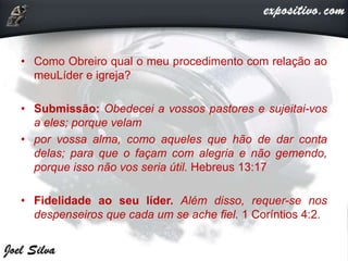 • Como Obreiro qual o meu procedimento com relação ao
meuLíder e igreja?
• Submissão: Obedecei a vossos pastores e sujeitai-vos
a eles; porque velam
• por vossa alma, como aqueles que hão de dar conta
delas; para que o façam com alegria e não gemendo,
porque isso não vos seria útil. Hebreus 13:17
• Fidelidade ao seu líder. Além disso, requer-se nos
despenseiros que cada um se ache fiel. 1 Coríntios 4:2.
 