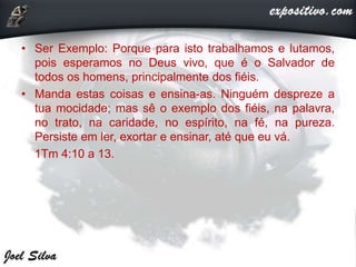 • Ser Exemplo: Porque para isto trabalhamos e lutamos,
pois esperamos no Deus vivo, que é o Salvador de
todos os homens, principalmente dos fiéis.
• Manda estas coisas e ensina-as. Ninguém despreze a
tua mocidade; mas sê o exemplo dos fiéis, na palavra,
no trato, na caridade, no espírito, na fé, na pureza.
Persiste em ler, exortar e ensinar, até que eu vá.
1Tm 4:10 a 13.
 