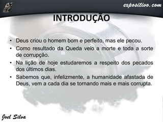 INTRODUÇÃO
• Deus criou o homem bom e perfeito, mas ele pecou.
• Como resultado da Queda veio a morte e toda a sorte
de corrupção.
• Na lição de hoje estudaremos a respeito dos pecados
dos últimos dias.
• Sabemos que, infelizmente, a humanidade afastada de
Deus, vem a cada dia se tornando mais e mais corrupta.
 