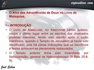 • O Alvo das Advertências de Deus no Livro de
Malaquias.
I – INTRODUÇÃO
• O Livro de Malaquias, no tradicional cânon judaico,
ocupa o último lugar entre os escritos dos chamados
profetas menores, tendo sido escrito após o exílio
babilônico, quando o Templo de Jerusalém já havia sido
reedificado, pois há claras indicações que os sacrifícios
e festas achavam-se plenamente restaurados.
• O Templo anterior tinha sido incendiado por
Nebuzaradão, general de Nabucodonosor (II Reis 25:8,
9).
 