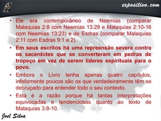 • Ele era contemporâneo de Neemias (comparar
Malaquias 2:8 com Neemias 13:29 e Malaquias 2:10-16
com Neemias 13:23) e de Esdras (comparar Malaquias
2:11 com Esdras 9:1 e 2).
• Em seus escritos há uma repreensão severa contra
os sacerdotes que se converteram em pedras de
tropeço em vez de serem líderes espirituais para o
povo.
• Embora o Livro tenha apenas quatro capítulos,
infelizmente poucos são os que verdadeiramente têm se
debruçado para entender todo o seu contexto.
• Esta é a razão porque há tantas interpretações
equivocadas e tendenciosas quanto ao texto de
Malaquias 3:8-10.
 