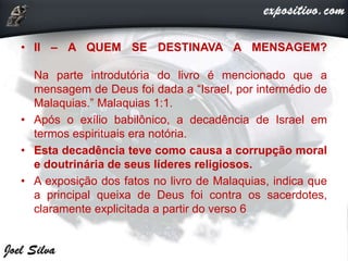 • II – A QUEM SE DESTINAVA A MENSAGEM?
Na parte introdutória do livro é mencionado que a
mensagem de Deus foi dada a “Israel, por intermédio de
Malaquias.” Malaquias 1:1.
• Após o exílio babilônico, a decadência de Israel em
termos espirituais era notória.
• Esta decadência teve como causa a corrupção moral
e doutrinária de seus líderes religiosos.
• A exposição dos fatos no livro de Malaquias, indica que
a principal queixa de Deus foi contra os sacerdotes,
claramente explicitada a partir do verso 6
 