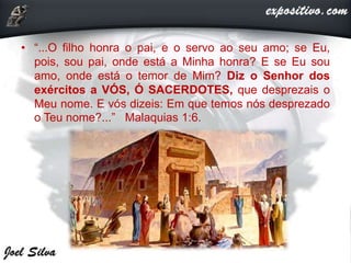 • “...O filho honra o pai, e o servo ao seu amo; se Eu,
pois, sou pai, onde está a Minha honra? E se Eu sou
amo, onde está o temor de Mim? Diz o Senhor dos
exércitos a VÓS, Ó SACERDOTES, que desprezais o
Meu nome. E vós dizeis: Em que temos nós desprezado
o Teu nome?...” Malaquias 1:6.
 