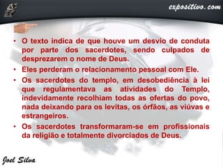• O texto indica de que houve um desvio de conduta
por parte dos sacerdotes, sendo culpados de
desprezarem o nome de Deus.
• Eles perderam o relacionamento pessoal com Ele.
• Os sacerdotes do templo, em desobediência à lei
que regulamentava as atividades do Templo,
indevidamente recolhiam todas as ofertas do povo,
nada deixando para os levitas, os órfãos, as viúvas e
estrangeiros.
• Os sacerdotes transformaram-se em profissionais
da religião e totalmente divorciados de Deus.
 