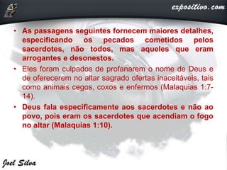 • As passagens seguintes fornecem maiores detalhes,
especificando os pecados cometidos pelos
sacerdotes, não todos, mas aqueles que eram
arrogantes e desonestos.
• Eles foram culpados de profanarem o nome de Deus e
de oferecerem no altar sagrado ofertas inaceitáveis, tais
como animais cegos, coxos e enfermos (Malaquias 1:7-
14).
• Deus fala especificamente aos sacerdotes e não ao
povo, pois eram os sacerdotes que acendiam o fogo
no altar (Malaquias 1:10).
 