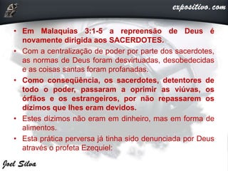 • Em Malaquias 3:1-5 a repreensão de Deus é
novamente dirigida aos SACERDOTES.
• Com a centralização de poder por parte dos sacerdotes,
as normas de Deus foram desvirtuadas, desobedecidas
e as coisas santas foram profanadas.
• Como conseqüência, os sacerdotes, detentores de
todo o poder, passaram a oprimir as viúvas, os
órfãos e os estrangeiros, por não repassarem os
dízimos que lhes eram devidos.
• Estes dízimos não eram em dinheiro, mas em forma de
alimentos.
• Esta prática perversa já tinha sido denunciada por Deus
através o profeta Ezequiel:
 
