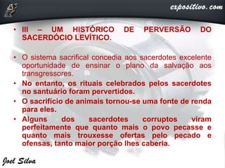 • III – UM HISTÓRICO DE PERVERSÃO DO
SACERDÓCIO LEVÍTICO.
• O sistema sacrifical concedia aos sacerdotes excelente
oportunidade de ensinar o plano da salvação aos
transgressores.
• No entanto, os rituais celebrados pelos sacerdotes
no santuário foram pervertidos.
• O sacrifício de animais tornou-se uma fonte de renda
para eles.
• Alguns dos sacerdotes corruptos viram
perfeitamente que quanto mais o povo pecasse e
quanto mais trouxesse ofertas pelo pecado e
ofensas, tanto maior porção lhes caberia.
 