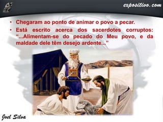 • Chegaram ao ponto de animar o povo a pecar.
• Está escrito acerca dos sacerdotes corruptos:
“...Alimentam-se do pecado do Meu povo, e da
maldade dele têm desejo ardente...”
 