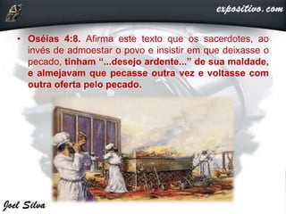 • Oséias 4:8. Afirma este texto que os sacerdotes, ao
invés de admoestar o povo e insistir em que deixasse o
pecado, tinham “...desejo ardente...” de sua maldade,
e almejavam que pecasse outra vez e voltasse com
outra oferta pelo pecado.
 