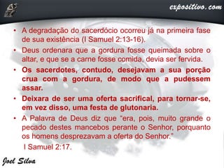 • A degradação do sacerdócio ocorreu já na primeira fase
de sua existência (I Samuel 2:13-16).
• Deus ordenara que a gordura fosse queimada sobre o
altar, e que se a carne fosse comida, devia ser fervida.
• Os sacerdotes, contudo, desejavam a sua porção
crua com a gordura, de modo que a pudessem
assar.
• Deixara de ser uma oferta sacrifical, para tornar-se,
em vez disso, uma festa de glutonaria.
• A Palavra de Deus diz que “era, pois, muito grande o
pecado destes mancebos perante o Senhor, porquanto
os homens desprezavam a oferta do Senhor.”
I Samuel 2:17.
 