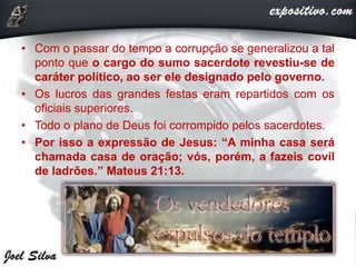 • Com o passar do tempo a corrupção se generalizou a tal
ponto que o cargo do sumo sacerdote revestiu-se de
caráter político, ao ser ele designado pelo governo.
• Os lucros das grandes festas eram repartidos com os
oficiais superiores.
• Todo o plano de Deus foi corrompido pelos sacerdotes.
• Por isso a expressão de Jesus: “A minha casa será
chamada casa de oração; vós, porém, a fazeis covil
de ladrões.” Mateus 21:13.
 